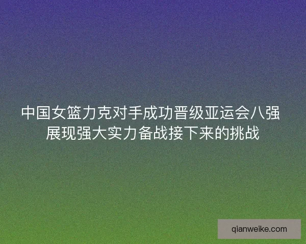 中国女篮力克对手成功晋级亚运会八强 展现强大实力备战接下来的挑战