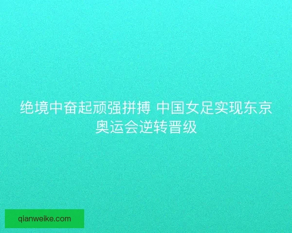 绝境中奋起顽强拼搏 中国女足实现东京奥运会逆转晋级
