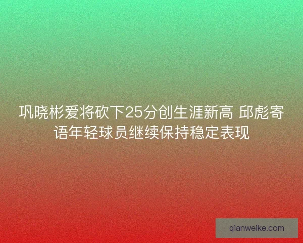 巩晓彬爱将砍下25分创生涯新高 邱彪寄语年轻球员继续保持稳定表现