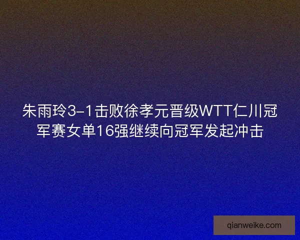 朱雨玲3-1击败徐孝元晋级WTT仁川冠军赛女单16强继续向冠军发起冲击