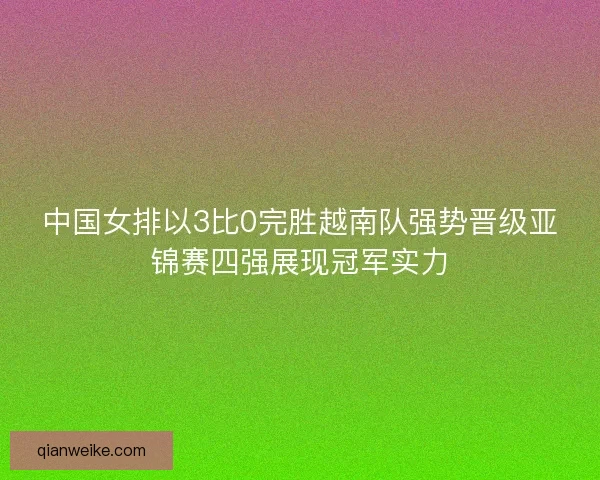 中国女排以3比0完胜越南队强势晋级亚锦赛四强展现冠军实力