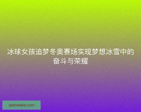 冰球女孩追梦冬奥赛场实现梦想冰雪中的奋斗与荣耀