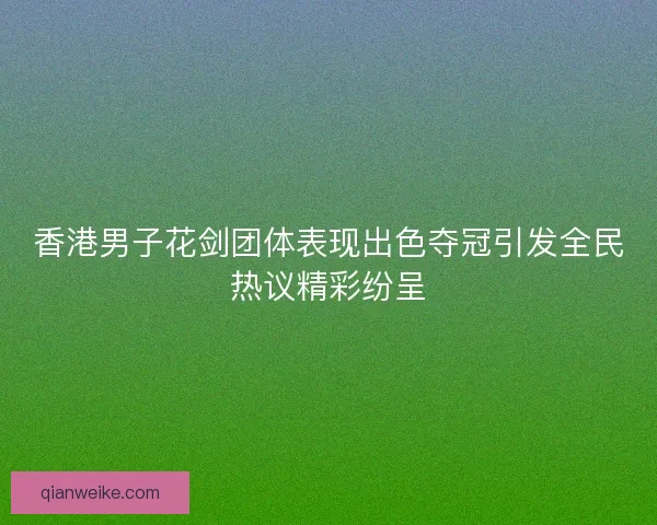 香港男子花剑团体表现出色夺冠引发全民热议精彩纷呈