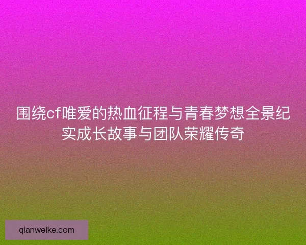 围绕cf唯爱的热血征程与青春梦想全景纪实成长故事与团队荣耀传奇