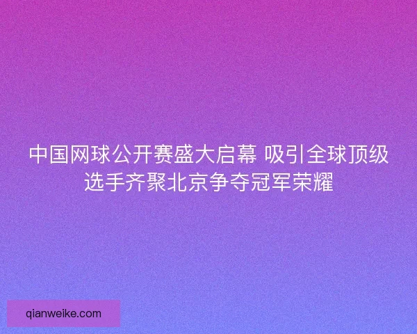 中国网球公开赛盛大启幕 吸引全球顶级选手齐聚北京争夺冠军荣耀