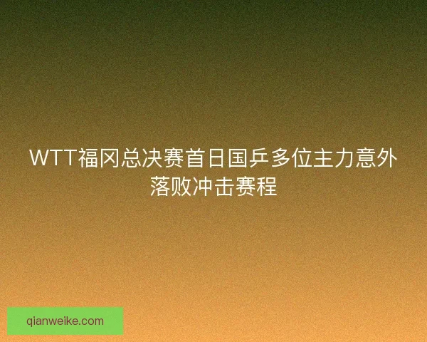 WTT福冈总决赛首日国乒多位主力意外落败冲击赛程
