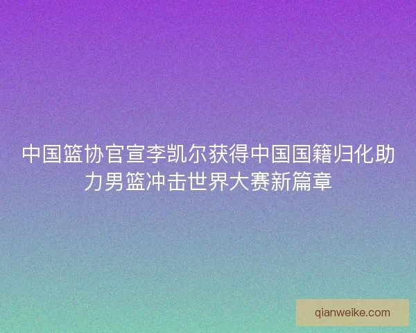 中国篮协官宣李凯尔获得中国国籍归化助力男篮冲击世界大赛新篇章