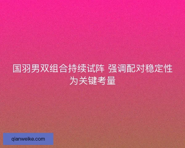 国羽男双组合持续试阵 强调配对稳定性为关键考量